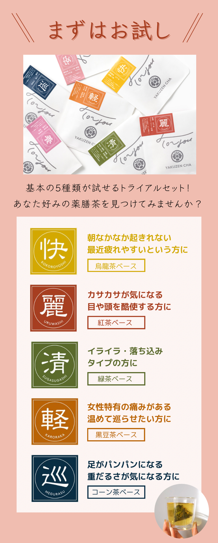 女性の1ヶ月に寄り添ったマンスリーパック。自分の状態に合わせて飽きずにインナーケアができる｜・URUWASHI：お仕事や集中したい時に。12日分、紅茶ベース・SUGASUGASHI：月経前のイライラに。7日分、緑茶ベース・KARORAKA：月経中にぽかぽか温活。7日分、黒豆茶ベース・MEGURASU：雨の日やパンパンと感じたら巡りをサポート。2日分、コーン茶ベース・KOKOROYOSHI：ついつい食べ過ぎた日に。2日分、烏龍茶ベース｜今なら会員登録で季節の薬膳茶とオリジナル巾着袋をプレゼント!